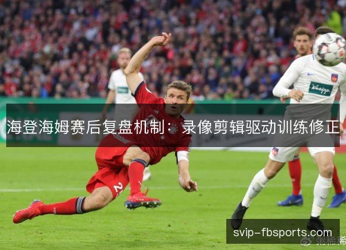 海登海姆赛后复盘机制:录像剪辑驱动训练修正 海登海姆赛后复盘机制:录像剪辑驱动训练修正