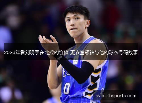 2026年看刘晓宇在北控的价值 更衣室领袖与他的球衣号码故事 2026年看刘晓宇在北控的价值 更衣室领袖与他的球衣号码故事